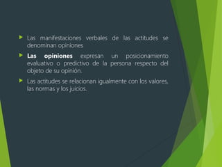  Las manifestaciones verbales de las actitudes se
denominan opiniones
 Las opiniones expresan un posicionamiento
evaluativo o predictivo de la persona respecto del
objeto de su opinión.
 Las actitudes se relacionan igualmente con los valores,
las normas y los juicios.
 
