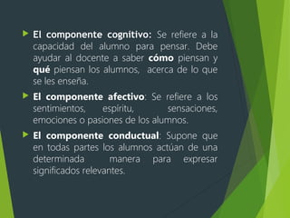  El componente cognitivo: Se refiere a la
capacidad del alumno para pensar. Debe
ayudar al docente a saber cómo piensan y
qué piensan los alumnos, acerca de lo que
se les enseña.
 El componente afectivo: Se refiere a los
sentimientos, espíritu, sensaciones,
emociones o pasiones de los alumnos.
 El componente conductual: Supone que
en todas partes los alumnos actúan de una
determinada manera para expresar
significados relevantes.
 