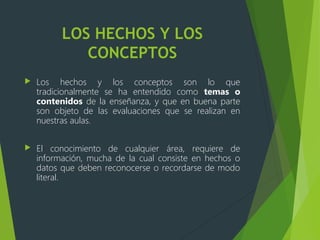 LOS HECHOS Y LOS
CONCEPTOS
 Los hechos y los conceptos son lo que
tradicionalmente se ha entendido como temas o
contenidos de la enseñanza, y que en buena parte
son objeto de las evaluaciones que se realizan en
nuestras aulas.
 El conocimiento de cualquier área, requiere de
información, mucha de la cual consiste en hechos o
datos que deben reconocerse o recordarse de modo
literal.
 