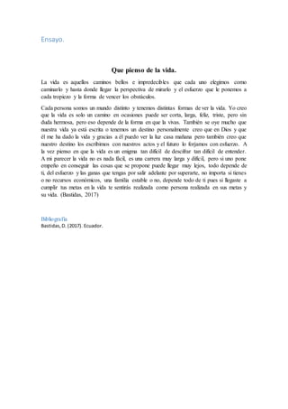 Ensayo.
Que pienso de la vida.
La vida es aquellos caminos bellos e impredecibles que cada uno elegimos como
caminarlo y hasta donde llegar la perspectiva de mirarlo y el esfuerzo que le ponemos a
cada tropiezo y la forma de vencer los obstáculos.
Cada persona somos un mundo distinto y tenemos distintas formas de ver la vida. Yo creo
que la vida es solo un camino en ocasiones puede ser corta, larga, feliz, triste, pero sin
duda hermosa, pero eso depende de la forma en que la vivas. También se oye mucho que
nuestra vida ya está escrita o tenemos un destino personalmente creo que en Dios y que
él me ha dado la vida y gracias a él puedo ver la luz casa mañana pero también creo que
nuestro destino los escribimos con nuestros actos y el futuro lo forjamos con esfuerzo. A
la vez pienso en que la vida es un enigma tan difícil de descifrar tan difícil de entender.
A mi parecer la vida no es nada fácil, es una carrera muy larga y difícil, pero si uno pone
empeño en conseguir las cosas que se propone puede llegar muy lejos, todo depende de
ti, del esfuerzo y las ganas que tengas por salir adelante por superarte, no importa si tienes
o no recursos económicos, una familia estable o no, depende todo de ti pues si llegaste a
cumplir tus metas en la vida te sentirás realizada como persona realizada en sus metas y
su vida. (Bastidas, 2017)
Bibliografía
Bastidas,D. (2017). Ecuador.
 