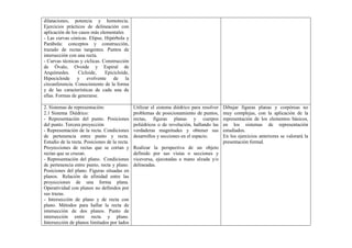 dilataciones, potencia y homotecia.
Ejercicios prácticos de delineación con
aplicación de los casos más elementales
- Las curvas cónicas. Elipse, Hipérbola y
Parábola: conceptos y construcción,
trazado de rectas tangentes. Puntos de
intersección con una recta.
- Curvas técnicas y cíclicas. Construcción
de Óvalo, Ovoide y Espiral de
Arquímedes. Cicloide, Epicicloide,
Hipocicloide y evolvente de la
circunferencia. Conocimiento de la forma
y de las características de cada una de
ellas. Formas de generarse.
2. Sistemas de representación:
2.1 Sistema Diédrico:
- Representación del punto. Posiciones
del punto. Tercera proyección
- Representación de la recta. Condiciones
de pertenencia entre punto y recta.
Estudio de la recta. Posiciones de la recta.
Proyecciones de rectas que se cortan y
rectas que se cruzan.
- Representación del plano. Condiciones
de pertenencia entre punto, recta y plano.
Posiciones del plano. Figuras situadas en
planos. Relación de afinidad entre las
proyecciones de una forma plana.
Operatividad con planos no definidos por
sus trazas.
- Intersección de plano y de recta con
plano. Métodos para hallar la recta de
intersección de dos planos. Punto de
intersección entre recta y plano.
Intersección de planos limitados por lados
Utilizar el sistema diédrico para resolver
problemas de posicionamiento de puntos,
rectas, figuras planas y cuerpos
poliédricos o de revolución, hallando las
verdaderas magnitudes y obtener sus
desarrollos y secciones en el espacio.
Realizar la perspectiva de un objeto
definido por sus vistas o secciones y
viceversa, ejecutadas a mano alzada y/o
delineadas.
Dibujar figuras planas y corpóreas no
muy complejas, con la aplicación de la
representación de los elementos básicos,
en los sistemas de representación
estudiados.
En los ejercicios anteriores se valorará la
presentación formal.
 