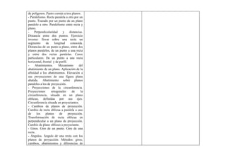 de polígonos. Punto común a tres planos.
- Paralelismo. Recta paralela a otra por un
punto. Trazado por un punto de un plano
paralelo a otro. Paralelismo entre recta y
plano.
- Perpendicularidad y distancias.
Distancia entre dos puntos. Ejercicio
inverso: llevar sobre una recta un
segmento de longitud conocida.
Distancias de un punto a plano, entre dos
planos paralelos, de un punto a una recta
y entre dos rectas paralelas. Casos
particulares: De un punto a una recta
horizontal, frontal y de perfil.
- Abatimientos. Mecanismo del
abatimiento de un plano. Aplicación de la
afinidad a los abatimientos. Elevación a
sus proyecciones de una figura plana
abatida. Abatimiento sobre planos
paralelos a los de proyección.
- Proyecciones de la circunferencia.
Proyecciones ortogonales de la
circunferencia, situada en un plano
oblicuo, definidas por sus ejes.
Circunferencia situada en proyectantes.
- Cambios de planos de proyección.
Cambio de recta oblicua a paralela a uno
de los planos de proyección.
Transformación de recta oblicua en
perpendicular a un plano de proyección.
Cambio de plano oblicuo a proyectante.
- Giros. Giro de un punto. Giro de una
recta.
- Ángulos. Ángulo de una recta con los
planos de proyección. Métodos: giros,
cambios, abatimientos y diferencias de
 