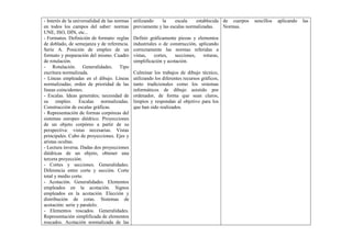 - Interés de la universalidad de las normas
en todos los campos del saber: normas
UNE, ISO, DIN, etc...
- Formatos. Definición de formato: reglas
de doblado, de semejanza y de referencia.
Serie A. Posición de empleo de un
formato y preparación del mismo. Cuadro
de rotulación.
- Rotulación. Generalidades. Tipo
escritura normalizada.
- Líneas empleadas en el dibujo. Líneas
normalizadas; orden de prioridad de las
líneas coincidentes.
- Escalas. Ideas generales; necesidad de
su empleo. Escalas normalizadas.
Construcción de escalas gráficas.
- Representación de formas corpóreas del
sistemas europeo diédrico. Proyecciones
de un objeto corpóreo a partir de su
perspectiva: vistas necesarias. Vistas
principales. Cubo de proyecciones. Ejes y
aristas ocultas.
- Lectura inversa. Dadas dos proyecciones
diédricas de un objeto, obtener una
tercera proyección.
- Cortes y secciones. Generalidades.
Diferencia entre corte y sección. Corte
total y medio corte.
- Acotación. Generalidades. Elementos
empleados en la acotación. Signos
empleados en la acotación. Elección y
distribución de cotas. Sistemas de
acotación: serie y paralelo.
- Elementos roscados. Generalidades.
Representación simplificada de elementos
roscados. Acotación normalizada de las
utilizando la escala establecida
previamente y las escalas normalizadas.
Definir gráficamente piezas y elementos
industriales o de construcción, aplicando
correctamente las normas referidas a
vistas, cortes, secciones, roturas,
simplificación y acotación.
Culminar los trabajos de dibujo técnico,
utilizando los diferentes recursos gráficos,
tanto tradicionales como los sistemas
informáticos de dibujo asistido por
ordenador, de forma que sean claros,
limpios y respondan al objetivo para los
que han sido realizados.
de cuerpos sencillos aplicando las
Normas.
 