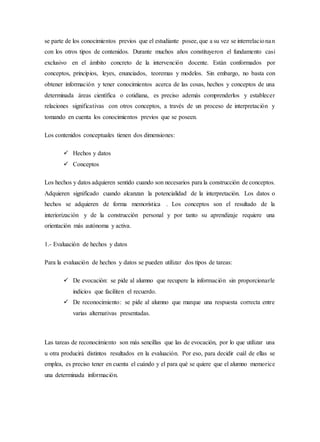 se parte de los conocimientos previos que el estudiante posee, que a su vez se interrelacionan
con los otros tipos de contenidos. Durante muchos años constituyeron el fundamento casi
exclusivo en el ámbito concreto de la intervención docente. Están conformados por
conceptos, principios, leyes, enunciados, teoremas y modelos. Sin embargo, no basta con
obtener información y tener conocimientos acerca de las cosas, hechos y conceptos de una
determinada áreas científica o cotidiana, es preciso además comprenderlos y establecer
relaciones significativas con otros conceptos, a través de un proceso de interpretación y
tomando en cuenta los conocimientos previos que se poseen.
Los contenidos conceptuales tienen dos dimensiones:
 Hechos y datos
 Conceptos
Los hechos y datos adquieren sentido cuando son necesarios para la construcción de conceptos.
Adquieren significado cuando alcanzan la potencialidad de la interpretación. Los datos o
hechos se adquieren de forma memorística . Los conceptos son el resultado de la
interiorización y de la construcción personal y por tanto su aprendizaje requiere una
orientación más autónoma y activa.
1.- Evaluación de hechos y datos
Para la evaluación de hechos y datos se pueden utilizar dos tipos de tareas:
 De evocación: se pide al alumno que recupere la información sin proporcionarle
indicios que faciliten el recuerdo.
 De reconocimiento: se pide al alumno que marque una respuesta correcta entre
varias alternativas presentadas.
Las tareas de reconocimiento son más sencillas que las de evocación, por lo que utilizar una
u otra producirá distintos resultados en la evaluación. Por eso, para decidir cuál de ellas se
emplea, es preciso tener en cuenta el cuándo y el para qué se quiere que el alumno memorice
una determinada información.
 