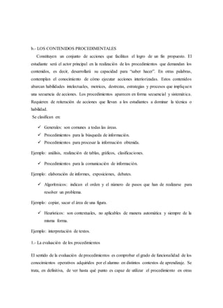 b.- LOS CONTENIDOS PROCEDIMENTALES
Constituyen un conjunto de acciones que facilitan el logro de un fin propuesto. El
estudiante será el actor principal en la realización de los procedimientos que demandan los
contenidos, es decir, desarrollará su capacidad para “saber hacer”. En otras palabras,
contemplan el conocimiento de cómo ejecutar acciones interiorizadas. Estos contenidos
abarcan habilidades intelectuales, motrices, destrezas, estrategias y procesos que impliquen
una secuencia de acciones. Los procedimientos aparecen en forma secuencial y sistemática.
Requieren de reiteración de acciones que llevan a los estudiantes a dominar la técnica o
habilidad.
Se clasifican en:
 Generales: son comunes a todas las áreas.
 Procedimientos para la búsqueda de información.
 Procedimientos para procesar la información obtenida.
Ejemplo: análisis, realización de tablas, gráficos, clasificaciones.
 Procedimientos para la comunicación de información.
Ejemplo: elaboración de informes, exposiciones, debates.
 Algorítmicos: indican el orden y el número de pasos que han de realizarse para
resolver un problema.
Ejemplo: copiar, sacar el área de una figura.
 Heurísticos: son contextuales, no aplicables de manera automática y siempre de la
misma forma.
Ejemplo: interpretación de textos.
1.- La evaluación de los procedimientos
El sentido de la evaluación de procedimientos es comprobar el grado de funcionalidad de los
conocimientos operativos adquiridos por el alumno en distintos contextos de aprendizaje. Se
trata, en definitiva, de ver hasta qué punto es capaz de utilizar el procedimiento en otras
 