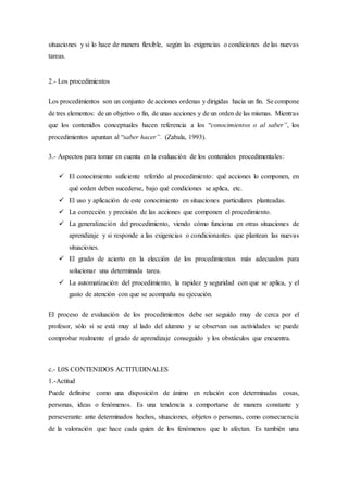 situaciones y si lo hace de manera flexible, según las exigencias o condiciones de las nuevas
tareas.
2.- Los procedimientos
Los procedimientos son un conjunto de acciones ordenas y dirigidas hacia un fin. Se compone
de tres elementos: de un objetivo o fin, de unas acciones y de un orden de las mismas. Mientras
que los contenidos conceptuales hacen referencia a los “conocimientos o al saber”, los
procedimientos apuntan al “saber hacer”. (Zabala, 1993).
3.- Aspectos para tomar en cuenta en la evaluación de los contenidos procedimentales:
 El conocimiento suficiente referido al procedimiento: qué acciones lo componen, en
qué orden deben sucederse, bajo qué condiciones se aplica, etc.
 El uso y aplicación de este conocimiento en situaciones particulares planteadas.
 La corrección y precisión de las acciones que componen el procedimiento.
 La generalización del procedimiento, viendo cómo funciona en otras situaciones de
aprendizaje y si responde a las exigencias o condicionantes que plantean las nuevas
situaciones.
 El grado de acierto en la elección de los procedimientos más adecuados para
solucionar una determinada tarea.
 La automatización del procedimiento, la rapidez y seguridad con que se aplica, y el
gasto de atención con que se acompaña su ejecución.
El proceso de evaluación de los procedimientos debe ser seguido muy de cerca por el
profesor, sólo si se está muy al lado del alumno y se observan sus actividades se puede
comprobar realmente el grado de aprendizaje conseguido y los obstáculos que encuentra.
c.- L0S CONTENIDOS ACTITUDINALES
1.-Actitud
Puede definirse como una disposición de ánimo en relación con determinadas cosas,
personas, ideas o fenómenos. Es una tendencia a comportarse de manera constante y
perseverante ante determinados hechos, situaciones, objetos o personas, como consecuencia
de la valoración que hace cada quien de los fenómenos que lo afectan. Es también una
 