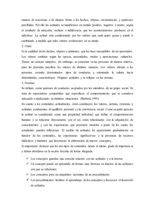manera de reaccionar o de situarse frente a los hechos, objetos, circunstancias y opiniones
percibidas. Por ello las actitudes se manifiestan en sentido positivo, negativo o neutro, según
el resultado de atracción, rechazo o indiferencia que los acontecimientos producen en el
individuo. La actitud está condicionada por los valores que cada quien posee y puede ir
cambiando a medida que tales valores evolucionan en su mente.
2.-Valor
Es la cualidad de los hechos, objetos y opiniones, que los hace susceptibles de ser apreciados.
Los valores cambian según las épocas, necesidades, modas y apreciaciones culturales.
Tienen un carácter subjetivo, sin embargo, se concretan en las personas de manera relativa,
pues las personas perciben los valores de distintas maneras. Los valores afectan a las
personas, creando determinados tipos de conductas y orientando la cultura hacia
determinadas características. Originan actitudes y se reflejan en las normas.
3.-Normas
Se definen como patrones de conductas aceptados por los miembros de un grupo social. Se
trata de expectativas compartidas que especifican el comportamiento que se considera
adecuado o inadecuado en distintas situaciones. (Barberá,1995).
En cuanto a los contenidos actitudinales, éstos constituyen los valores, normas, creencias y
actitudes conducentes al equilibrio personal y a la convivencia social. Como se pudo apreciar
la actitud es considerada como una propiedad individual que define el comportamiento
humano y se relaciona directamente con el ser, están relacionadas con la adquisición de
conocimientos y con las experiencias que presenten modelos a partir de los cuales los
estudiantes pueden reflexionar. El cambio de actitudes irá apareciendo gradualmente en
función de los contenidos, las experiencias significativas y la presencia de recursos
didácticos y humanos que favorezcan la elaboración de nuevos conceptos.
Es importante destacar que los tres tipos de contenidos tienen el mismo grado de importancia
y deben abordarse en la acción docente de forma integrada.
 Los conceptos guardan una estrecha relación con las actitudes y a la inversa.
 Un concepto puede ser aprendido de formas muy diversas en función de las actitudes
con que se relacionen.
 Los conceptos para ser adquiridos necesitan de un procedimiento.
 Los procedimientos facilitan el aprendizaje de los conceptos y favorecen el desarrollo
de actitudes.
 