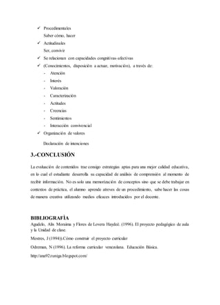  Procedimentales
Saber cómo, hacer
 Actitudinales
Ser, convivir
 Se relacionan con capacidades congnitivas-afectivas
 (Conocimientos, disposición a actuar, motivación), a través de:
- Atención
- Interés
- Valoración
- Caracterización
- Actitudes
- Creencias
- Sentimientos
- Interacción convivencial
 Organización de valores
Declaración de intenciones
3.-CONCLUSIÓN
La evaluación de contenidos trae consigo estrategias aptas para una mejor calidad educativa,
en lo cual el estudiante desarrolla su capacidad de análisis de comprensión al momento de
recibir información. No es solo una memorización de conceptos sino que se debe trabajar en
contextos de práctica, el alumno aprende atreves de un procedimiento, sabe hacer las cosas
de manera creativa utilizando medios eficaces introducidos por el docente.
BIBLIOGRAFÌA
Agudelo, Alix Moraima y Flores de Lovera Haydeé. (1996). El proyecto pedagógico de aula
y la Unidad de clase.
Mestres, J (1994)).Cómo construir el proyecto curricular
Odreman, N (1996). La reforma curricular venezolana. Educación Básica.
http://ana92zuniga.blogspot.com/
 