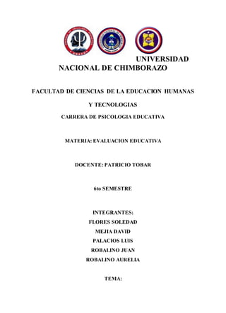 UNIVERSIDAD
NACIONAL DE CHIMBORAZO
FACULTAD DE CIENCIAS DE LA EDUCACION HUMANAS
Y TECNOLOGIAS
CARRERA DE PSICOLOGIA EDUCATIVA
MATERIA: EVALUACION EDUCATIVA
DOCENTE: PATRICIO TOBAR
6to SEMESTRE
INTEGRANTES:
FLORES SOLEDAD
MEJIA DAVID
PALACIOS LUIS
ROBALINO JUAN
ROBALINO AURELIA
TEMA:
 