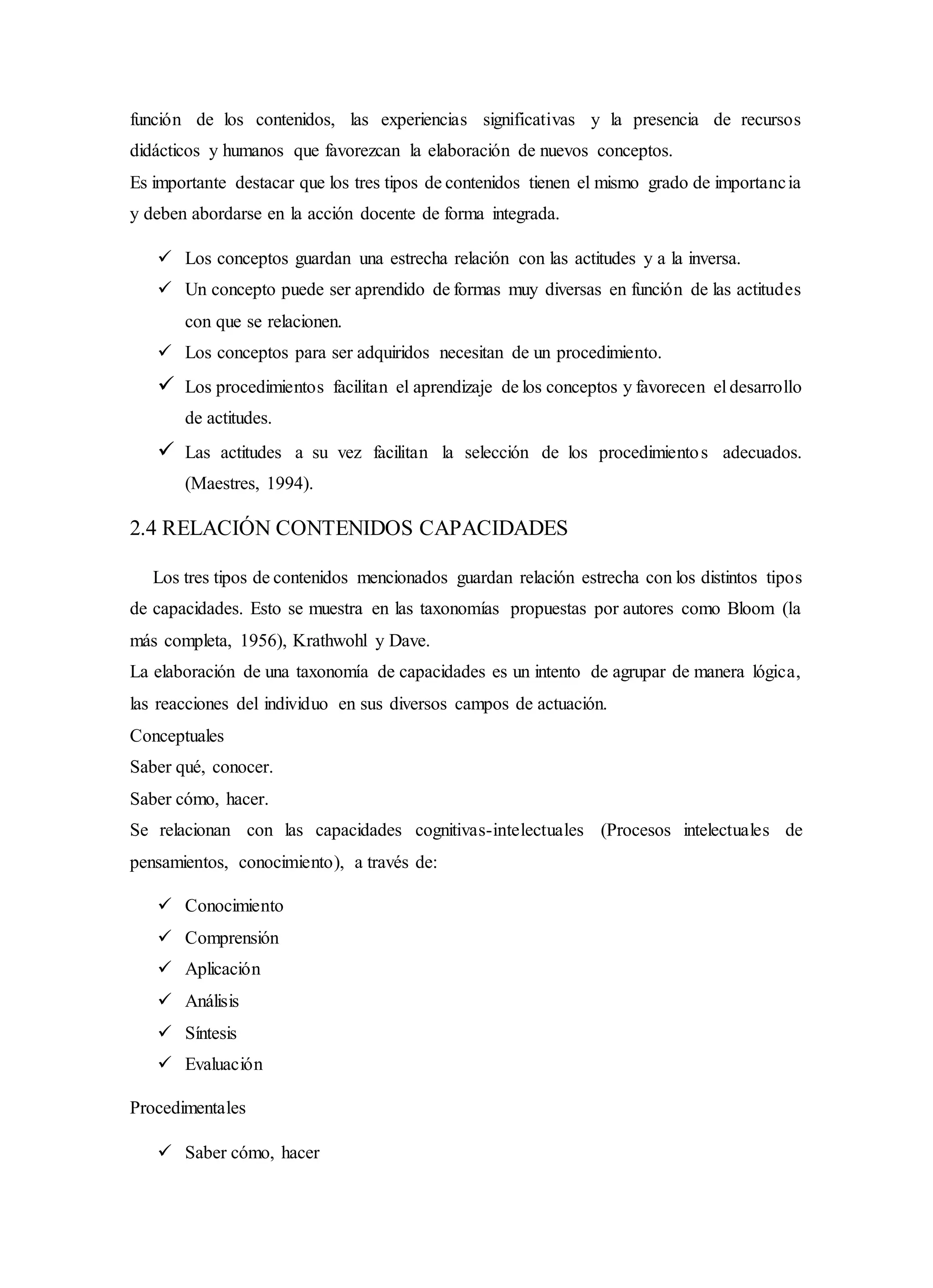 función de los contenidos, las experiencias significativas y la presencia de recursos
didácticos y humanos que favorezcan la elaboración de nuevos conceptos.
Es importante destacar que los tres tipos de contenidos tienen el mismo grado de importancia
y deben abordarse en la acción docente de forma integrada.
 Los conceptos guardan una estrecha relación con las actitudes y a la inversa.
 Un concepto puede ser aprendido de formas muy diversas en función de las actitudes
con que se relacionen.
 Los conceptos para ser adquiridos necesitan de un procedimiento.
 Los procedimientos facilitan el aprendizaje de los conceptos y favorecen el desarrollo
de actitudes.
 Las actitudes a su vez facilitan la selección de los procedimientos adecuados.
(Maestres, 1994).
2.4 RELACIÓN CONTENIDOS CAPACIDADES
Los tres tipos de contenidos mencionados guardan relación estrecha con los distintos tipos
de capacidades. Esto se muestra en las taxonomías propuestas por autores como Bloom (la
más completa, 1956), Krathwohl y Dave.
La elaboración de una taxonomía de capacidades es un intento de agrupar de manera lógica,
las reacciones del individuo en sus diversos campos de actuación.
Conceptuales
Saber qué, conocer.
Saber cómo, hacer.
Se relacionan con las capacidades cognitivas-intelectuales (Procesos intelectuales de
pensamientos, conocimiento), a través de:
 Conocimiento
 Comprensión
 Aplicación
 Análisis
 Síntesis
 Evaluación
Procedimentales
 Saber cómo, hacer
 