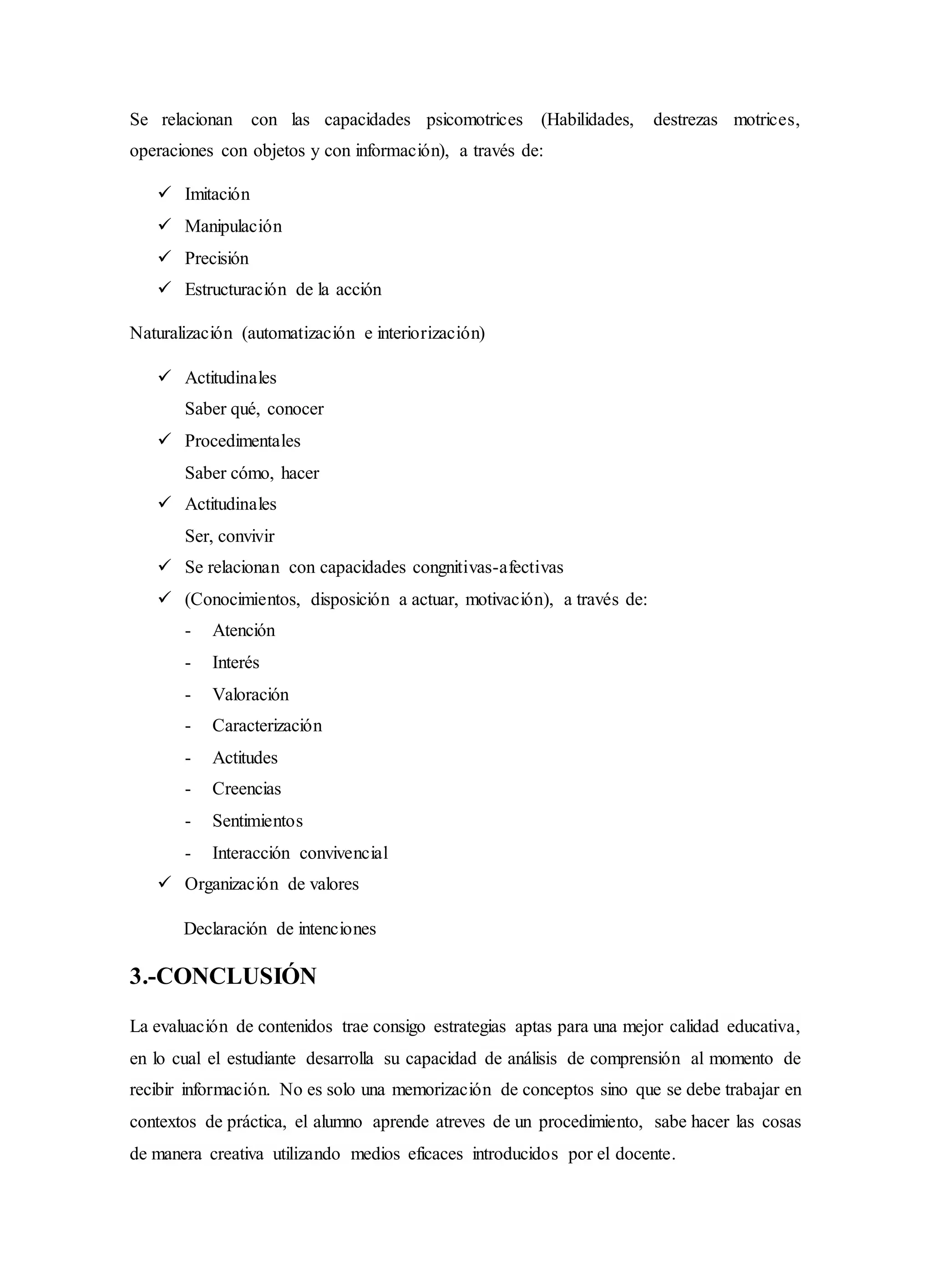 Se relacionan con las capacidades psicomotrices (Habilidades, destrezas motrices,
operaciones con objetos y con información), a través de:
 Imitación
 Manipulación
 Precisión
 Estructuración de la acción
Naturalización (automatización e interiorización)
 Actitudinales
Saber qué, conocer
 Procedimentales
Saber cómo, hacer
 Actitudinales
Ser, convivir
 Se relacionan con capacidades congnitivas-afectivas
 (Conocimientos, disposición a actuar, motivación), a través de:
- Atención
- Interés
- Valoración
- Caracterización
- Actitudes
- Creencias
- Sentimientos
- Interacción convivencial
 Organización de valores
Declaración de intenciones
3.-CONCLUSIÓN
La evaluación de contenidos trae consigo estrategias aptas para una mejor calidad educativa,
en lo cual el estudiante desarrolla su capacidad de análisis de comprensión al momento de
recibir información. No es solo una memorización de conceptos sino que se debe trabajar en
contextos de práctica, el alumno aprende atreves de un procedimiento, sabe hacer las cosas
de manera creativa utilizando medios eficaces introducidos por el docente.
 