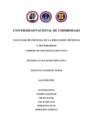 UNIVERSIDAD NACIONAL DE CHIMBORAZO
FACULTAD DE CIENCIAS DE LA EDUCACION HUMANAS
Y TECNOLOGIAS
CARRERA DE PSICOLOGIA EDUCATIVA
MATERIA: EVALUACION EDUCATIVA
DOCENTE: PATRICIO TOBAR
6to SEMESTRE
INTEGRANTES:
FLORES SOLEDAD
MEJIA DAVID
PALACIOS LUIS
ROBALINO JUAN
ROBALINO AURELIA
 