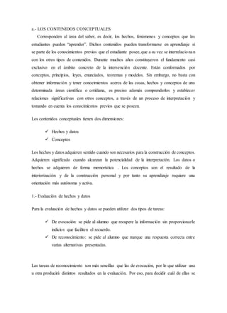 a.- LOS CONTENIDOS CONCEPTUALES
Corresponden al área del saber, es decir, los hechos, fenómenos y conceptos que los
estudiantes pueden “aprender”. Dichos contenidos pueden transformarse en aprendizaje si
se parte de los conocimientos previos que el estudiante posee, que a su vez se interrelacionan
con los otros tipos de contenidos. Durante muchos años constituyeron el fundamento casi
exclusivo en el ámbito concreto de la intervención docente. Están conformados por
conceptos, principios, leyes, enunciados, teoremas y modelos. Sin embargo, no basta con
obtener información y tener conocimientos acerca de las cosas, hechos y conceptos de una
determinada áreas científica o cotidiana, es preciso además comprenderlos y establecer
relaciones significativas con otros conceptos, a través de un proceso de interpretación y
tomando en cuenta los conocimientos previos que se poseen.
Los contenidos conceptuales tienen dos dimensiones:
 Hechos y datos
 Conceptos
Los hechos y datos adquieren sentido cuando son necesarios para la construcción de conceptos.
Adquieren significado cuando alcanzan la potencialidad de la interpretación. Los datos o
hechos se adquieren de forma memorística . Los conceptos son el resultado de la
interiorización y de la construcción personal y por tanto su aprendizaje requiere una
orientación más autónoma y activa.
1.- Evaluación de hechos y datos
Para la evaluación de hechos y datos se pueden utilizar dos tipos de tareas:
 De evocación: se pide al alumno que recupere la información sin proporcionarle
indicios que faciliten el recuerdo.
 De reconocimiento: se pide al alumno que marque una respuesta correcta entre
varias alternativas presentadas.
Las tareas de reconocimiento son más sencillas que las de evocación, por lo que utilizar una
u otra producirá distintos resultados en la evaluación. Por eso, para decidir cuál de ellas se
 
