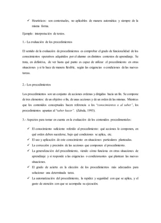  Heurísticos: son contextuales, no aplicables de manera automática y siempre de la
misma forma.
Ejemplo: interpretación de textos.
1.- La evaluación de los procedimientos
El sentido de la evaluación de procedimientos es comprobar el grado de funcionalidad de los
conocimientos operativos adquiridos por el alumno en distintos contextos de aprendizaje. Se
trata, en definitiva, de ver hasta qué punto es capaz de utilizar el procedimiento en otras
situaciones y si lo hace de manera flexible, según las exigencias o condiciones de las nuevas
tareas.
2.- Los procedimientos
Los procedimientos son un conjunto de acciones ordenas y dirigidas hacia un fin. Se compone
de tres elementos: de un objetivo o fin, de unas acciones y de un orden de las mismas. Mientras
que los contenidos conceptuales hacen referencia a los “conocimientos o al saber”, los
procedimientos apuntan al “saber hacer”. (Zabala, 1993).
3.- Aspectos para tomar en cuenta en la evaluación de los contenidos procedimentales:
 El conocimiento suficiente referido al procedimiento: qué acciones lo componen, en
qué orden deben sucederse, bajo qué condiciones se aplica, etc.
 El uso y aplicación de este conocimiento en situaciones particulares planteadas.
 La corrección y precisión de las acciones que componen el procedimiento.
 La generalización del procedimiento, viendo cómo funciona en otras situaciones de
aprendizaje y si responde a las exigencias o condicionantes que plantean las nuevas
situaciones.
 El grado de acierto en la elección de los procedimientos más adecuados para
solucionar una determinada tarea.
 La automatización del procedimiento, la rapidez y seguridad con que se aplica, y el
gasto de atención con que se acompaña su ejecución.
 