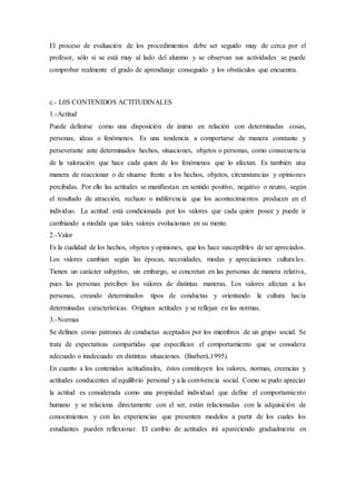 El proceso de evaluación de los procedimientos debe ser seguido muy de cerca por el
profesor, sólo si se está muy al lado del alumno y se observan sus actividades se puede
comprobar realmente el grado de aprendizaje conseguido y los obstáculos que encuentra.
c.- L0S CONTENIDOS ACTITUDINALES
1.-Actitud
Puede definirse como una disposición de ánimo en relación con determinadas cosas,
personas, ideas o fenómenos. Es una tendencia a comportarse de manera constante y
perseverante ante determinados hechos, situaciones, objetos o personas, como consecuencia
de la valoración que hace cada quien de los fenómenos que lo afectan. Es también una
manera de reaccionar o de situarse frente a los hechos, objetos, circunstancias y opiniones
percibidas. Por ello las actitudes se manifiestan en sentido positivo, negativo o neutro, según
el resultado de atracción, rechazo o indiferencia que los acontecimientos producen en el
individuo. La actitud está condicionada por los valores que cada quien posee y puede ir
cambiando a medida que tales valores evolucionan en su mente.
2.-Valor
Es la cualidad de los hechos, objetos y opiniones, que los hace susceptibles de ser apreciados.
Los valores cambian según las épocas, necesidades, modas y apreciaciones culturales.
Tienen un carácter subjetivo, sin embargo, se concretan en las personas de manera relativa,
pues las personas perciben los valores de distintas maneras. Los valores afectan a las
personas, creando determinados tipos de conductas y orientando la cultura hacia
determinadas características. Originan actitudes y se reflejan en las normas.
3.-Normas
Se definen como patrones de conductas aceptados por los miembros de un grupo social. Se
trata de expectativas compartidas que especifican el comportamiento que se considera
adecuado o inadecuado en distintas situaciones. (Barberá,1995).
En cuanto a los contenidos actitudinales, éstos constituyen los valores, normas, creencias y
actitudes conducentes al equilibrio personal y a la convivencia social. Como se pudo apreciar
la actitud es considerada como una propiedad individual que define el comportamiento
humano y se relaciona directamente con el ser, están relacionadas con la adquisición de
conocimientos y con las experiencias que presenten modelos a partir de los cuales los
estudiantes pueden reflexionar. El cambio de actitudes irá apareciendo gradualmente en
 