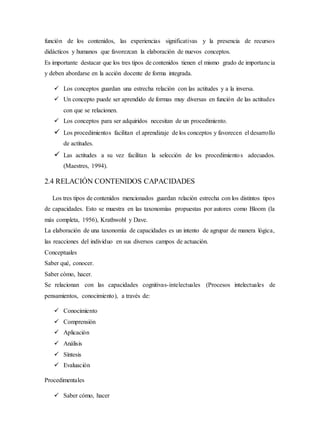 función de los contenidos, las experiencias significativas y la presencia de recursos
didácticos y humanos que favorezcan la elaboración de nuevos conceptos.
Es importante destacar que los tres tipos de contenidos tienen el mismo grado de importancia
y deben abordarse en la acción docente de forma integrada.
 Los conceptos guardan una estrecha relación con las actitudes y a la inversa.
 Un concepto puede ser aprendido de formas muy diversas en función de las actitudes
con que se relacionen.
 Los conceptos para ser adquiridos necesitan de un procedimiento.
 Los procedimientos facilitan el aprendizaje de los conceptos y favorecen el desarrollo
de actitudes.
 Las actitudes a su vez facilitan la selección de los procedimientos adecuados.
(Maestres, 1994).
2.4 RELACIÓN CONTENIDOS CAPACIDADES
Los tres tipos de contenidos mencionados guardan relación estrecha con los distintos tipos
de capacidades. Esto se muestra en las taxonomías propuestas por autores como Bloom (la
más completa, 1956), Krathwohl y Dave.
La elaboración de una taxonomía de capacidades es un intento de agrupar de manera lógica,
las reacciones del individuo en sus diversos campos de actuación.
Conceptuales
Saber qué, conocer.
Saber cómo, hacer.
Se relacionan con las capacidades cognitivas-intelectuales (Procesos intelectuales de
pensamientos, conocimiento), a través de:
 Conocimiento
 Comprensión
 Aplicación
 Análisis
 Síntesis
 Evaluación
Procedimentales
 Saber cómo, hacer
 