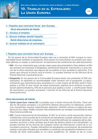 GUÍA   PARA EL   EMPLEO   Y   AUTOEMPLEO   JÓVEN EN   ESPAÑA   Y LA   UNIÓN EUROPEA

               10. TRABAJO EN EL E XTRANJERO:
                                                                                                     113
               L A UNIÓN EUROPEA


1.- Papeles que conviene llevar por Europa
    Otros documentos de interés
2.- Acceso al empleo
3.- Buscar trabajo desde España
    Botón direcciones de empresas.
4.- buscar trabajo en el extranjero



1. Papeles que conviene llevar por Europa.
   En los países de la Comunidad Europea sólo vas a necesitar el DNI, aunque es reco-
mendable llevar también el pasaporte. Para países no comunitarios es posible que nece-
sites además un visado. A continuación te exponemos las condiciones de cada documento:
  • DNI. : Es muy importante que cuando viajes vayas documentado/a. Para obtener el DNI
    por primera vez necesitas 2 fotografías, certificación literal de nacimiento y si eres me-
    nor de 14 años necesitas que alguno de tus padres o tutor acredite tu domicilio. Si lo
    tienes que renovar el precio será el mismo. Lo puedes tramitar en las Oficinas de la
    Policía Nacional. (www.policia.es).
  • Pasaporte: En los países de la Comunidad Europea basta con presentar el DNI (ac-
    tualizado), no obstante es recomendable viajar siempre con el pasaporte. La docu-
    mentación que necesitarás para sacártelos es: si eres mayor de 18 años serán 2 foto-
    grafías y el DNI. Si eres menor de edad necesitarás, además de lo anterior, la autori-
    zación paterna/materna, DNI de la persona que padres o tutor y certificación literal
    de nacimiento. Lo puedes actualizar / tramitar en las Oficinas de la Policía Nacional.
    (www.policia.es)


Otros documentos de interés.
  • Carné Joven Euro menos 30: Lo puedes usar si tienes menos de 30 años. Tiene vali-
    dez en 28 países europeos y os permitirá obtener descuentos en albergues, comer-
    cios, transportes, museos, espectáculos, deportes. También incluye un seguro de asis-
    tencia en tus viajes. Podéis conocer más ampliamente sus ventajas consultando la web:
    http://www.euro26.org
  • ISIC: Carné Internacional de Estudiante. El ISIC es el único carné reconocido interna-
    cionalmente como prueba de la condición de estudiante y puede utilizarse como do-
    cumento de identidad en todo el mundo. Os permite disfrutar de cualquiera de los des-
    cuentos, servicios y otras ventajas que el país de destino ofrece a los estudiantes. Lo
    puedes tramitar en las oficinas de cualquier centro de Información Juvenil de tu co-
    munidad o provincia. Pueden solicitarlos los estudiantes universitarios, de enseñanzas
    medias o escuelas oficiales que acrediten su condición de estudiantes mediante un cer-
    tificado de estar matriculados en un curso académico. Su validez es de un curso
 