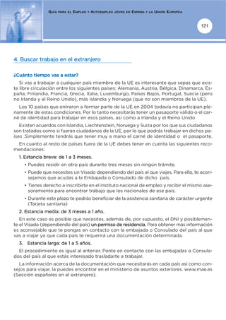 GUÍA   PARA EL   EMPLEO   Y   AUTOEMPLEO   JÓVEN EN   ESPAÑA   Y LA   UNIÓN EUROPEA


                                                                                                      121




4. Buscar trabajo en el extranjero

¿Cuánto tiempo vas a estar?
   Si vas a trabajar a cualquier país miembro de la UE es interesante que sepas que exis-
te libre circulación entre los siguientes países: Alemania, Austria, Bélgica, Dinamarca, Es-
paña, Finlandia, Francia, Grecia, Italia, Luxemburgo, Países Bajos, Portugal, Suecia (pero
no Irlanda y el Reino Unido), más Islandia y Noruega (que no son miembros de la UE).
  Los 10 países que entraron a formar parte de la UE en 2004 todavía no participan ple-
namente de estas condiciones. Por lo tanto necesitarás tener un pasaporte válido o el car-
né de identidad para trabajar en esos países, así como a Irlanda y el Reino Unido
   Existen acuerdos con Islandia, Liechtenstein, Noruega y Suiza por los que sus ciudadanos
son tratados como si fueran ciudadanos de la UE, por lo que podrás trabajar en dichos pa-
íses .Simplemente tendrás que tener muy a mano el carné de identidad o el pasaporte.
 En cuanto al resto de países fuera de la UE debes tener en cuenta las siguientes reco-
mendaciones:
  1. Estancia breve: de 1 a 3 meses.
    • Puedes residir en otro país durante tres meses sin ningún trámite.
    • Puede que necesites un Visado dependiendo del país al que viajes. Para ello, te acon-
      sejamos que acudas a la Embajada o Consulado de dicho país.
    • Tienes derecho a inscribirte en el instituto nacional de empleo y recibir el mismo ase-
      soramiento para encontrar trabajo que los nacionales de ese país.
    • Durante este plazo te podrás beneficiar de la asistencia sanitaria de carácter urgente
      (Tarjeta sanitaria)
  2. Estancia media: de 3 meses a 1 año.
   En este caso es posible que necesites, además de, por supuesto, el DNI y posiblemen-
te el Visado (dependiendo del país) un permiso de residencia. Para obtener más información
es aconsejable que te pongas en contacto con la embajada o Consulado del país al que
vas a viajar ya que cada país te requerirá una documentación determinada.
  3. Estancia larga: de 1 a 5 años.
  El procedimiento es igual al anterior. Ponte en contacto con las embajadas o Consula-
dos del país al que estás interesado trasladarte a trabajar.
  La información acerca de la documentación que necesitarás en cada país así como con-
sejos para viajar, la puedes encontrar en el ministerio de asuntos exteriores. www.mae.es
(Sección españoles en el extranjero).
 
