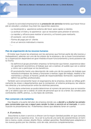 GUÍA   PARA EL   EMPLEO   Y   AUTOEMPLEO   JÓVEN EN   ESPAÑA   Y LA   UNIÓN EUROPEA


                                                                                                      127




  Cuando la actividad empresarial es la prestación de servicios tendrás que hacer hinca-
pié en estudiar y analizar muy bien los siguientes aspectos:
    - La localización y apariencia externa del local para captar a clientes.
    - La actitud, el trato y la apariencia que se necesitan para prestar el servicio .
    - La rapidez y eficacia para realizar el servicio y el horario para realizarlo.
    - El contacto con el cliente.
    - Forma de pago por el cliente.
    - Si es un servicio individual o masivo.
    - ...


Plan de organización de los recursos humanos
   El motor que mueve las empresas son las personas que forman parte de ella (socios y
trabajadores); además son uno de los pilares de la empresa y de su buen funcionamien-
to y organización dependerá en gran medida el buen funcionamiento y éxito posterior de
la misma.
    - Se definirá el grupo promotor empresa: la formación que tienen, experiencia labo-
      ral, aportación económica, el trabajo que van a realizar, el sueldo que van a cobrar
      y cómo van a participar en los beneficios.
    - El promotor/es harán una descripción de cada uno de los puestos de trabajo que
      necesita la empresa: las tareas y funciones a realizar, lugar de trabajo, medios o he-
      rramientas a utilizar, el horario, grado de responsabilidad, formación, experiencia
      definir los perfiles profesionales.
  También será conveniente hacer el organigrama de la empresa, donde se refleja gráfi-
camente las áreas o departamentos que la componen, el sistema jerárquico, las relacio-
nes directas y la comunicación entre las distintas personas.
   Con los datos anteriores se podrá determinar el número de personas que se necesita-
rán y el salario que van a cobrar, el coste de personal que se va a tener, los canales para
contratarlos (SEPE, prensa...) y los tipos de contrato.


Plan comercial o de marketing
  Has llegado a la parte del plan de empresa donde vas a decidir y a diseñar las estrate-
gias comerciales que vas a seguir para vender tu bien o servicio en el mercado. A conti-
nuación te presentamos los 4 elementos claves que deberás tener en cuenta:


  A. El producto.
   Describirás tu bien o servicio a ofrecer con la mayor claridad posible: en que consiste;
para qué sirve y a quienes sirve. Va a ser la suma de una serie de características: el nom-
bre o marca, coste, envase, diseño físico, calidad, garantías, flexibilidad para adaptarse a
los nuevos gustos por los clientes, ciclo de vida, servicios complementarios...
 