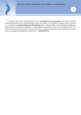 GUÍA   PARA EL   EMPLEO   Y   AUTOEMPLEO   JÓVEN EN   ESPAÑA   Y LA   UNIÓN EUROPEA


                                                                                                     13




   Y, después de haber analizado tanto tus características personales (Para qué trabajos
estás preparado por tu personalidad: trato con niños, con clientes, trabajar sólo, en equi-
po...) como tus características profesionales (Por tu formación a qué trabajos puedes ac-
ceder, por tu experiencia laboral...) y, de haberte ayudado a caer en la cuenta de las con-
diciones que te gustaría que tuviera tu próximo empleo, sólo queda que reafirmes tu elec-
ción y consigas tus objetivos previstos y ¡¡¡SUERTE¡¡¡¡¡.
 