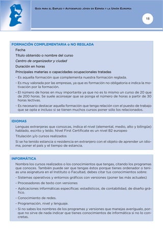 GUÍA   PARA EL   EMPLEO   Y   AUTOEMPLEO   JÓVEN EN   ESPAÑA   Y LA   UNIÓN EUROPEA


                                                                                                   18




FORMACIÓN COMPLEMENTARIA o NO REGLADA
 Fecha
 Título obtenido o nombre del curso
 Centro de organizador y ciudad
 Duración en horas
 Principales materias o capacidades ocupacionales tratadas
 - Es aquella formación que complementa nuestra formación reglada.
 - Es muy valorada por las empresas, ya que es formación no obligatoria e indica la mo-
   tivación por la formación.
 - El número de horas en muy importante ya que no es lo mismo un curso de 20 que
   de 200 horas. Se suele aconsejar que se ponga el número de horas a partir de 30
   horas lectivas.
 - Es necesario destacar aquella formación que tenga relación con el puesto de trabajo
   que se opta e incluso si se tienen muchos cursos poner sólo los relacionados.


IDIOMAS
 Lenguas extranjeras que conozcas, indica el nivel (elemental, medio, alto y bilingüe)
 hablado, escrito y leído. Nivel First Certificate es un nivel B2 europeo
 Titulación y/o cursos realizados
 Si se ha tenido estancia o residencia en extranjero con el objeto de aprender un idio-
 ma, poner el país y el tiempo de estancia.


INFORMÁTICA
 Nombra los cursos realizados o los conocimientos que tengas, citando los programas
 que conoces. También puede ser que tengas éstos porque tienes ordenador o tení-
 as una asignatura en el Instituto o Facultad, debes citar tus conocimientos sobre:
 - Sistemas operativos y entornos gráficos con versiones (poner las más actuales)
 - Procesadores de texto con versiones
 - Aplicaciones informáticas específicas: estadísticos, de contabilidad, de diseño grá-
   fico.
 - Conocimiento de redes.
 - Programación, nivel y lenguaje.
 - Si no sabes los nombres de los programas y versiones que manejas averígualo, por-
   que no sirve de nada indicar que tienes conocimientos de informática si no lo con-
   cretas.
 