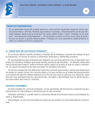 GUÍA   PARA EL   EMPLEO   Y   AUTOEMPLEO   JÓVEN EN   ESPAÑA   Y LA   UNIÓN EUROPEA


                                                                                                      20




 OBJETIVO PROFESIONAL
   Es un apartado opcional, puede aparecer como primer apartado después de los da-
   tos personales o al final. Tendrás que indicar el puesto y departamento en el que de-
   seas trabajar dentro de la empresa. No sería válido frases como “trabajar en lo que
   sea”, “actualmente desempleado”,... Se aconseja cuando se tiene muy claro el pues-
   to que se quiere y puede desempeñar: “Trabajar en una carpintería, dedicándome a
   tallar la madera de forma artesanal”




3.- ¿Qué tipo de currículum preparo?
   El currículo debes hacerlo siempre a medida de la empresa o puesto de trabajo al que
te presentas, no enviar el mismo a diferentes empresas y diferentes puestos.
   Te recomendamos que empieces por elaborar un currículo general, haz un borrador con
todos tus estudios, trabajos que hayas tenido, prácticas de estudios,... sin dejarte nada, ésta
será la base para luego ir seleccionando datos según el puesto al que te vayas a presen-
tar. Si sigues el esquema de éste borrador te resultará más fácil.
   Te vamos a presentar los diferentes tipos de currículo que existen, tienes que fijarte que
en todos se suelen incluir los mismos datos y lo que cambia es el orden de presentación
y la manera de decirlo, debes elaborar el currículo que más se adecue a tu situación, para
ello lee muy atentamente las características, ventajas y desventajas que te darán las pis-
tas para saber que tipo te interesa.


Currículo cronológico
  En éste modelo de currículo empiezas en los apartados de formación y experiencia pro-
fesional por lo más antiguo y terminas por lo más reciente
   Ventajas: permite ir viendo toda tu evolución desde el principio hasta la actualidad. Es
claro y organizado
   Desventajas: se ven con facilidad los espacios de tiempo sin actividad laboral o forma-
tiva.
 