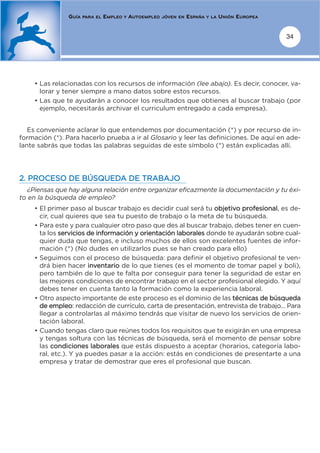 GUÍA   PARA EL   EMPLEO   Y   AUTOEMPLEO   JÓVEN EN   ESPAÑA   Y LA   UNIÓN EUROPEA


                                                                                                      34




    • Las relacionadas con los recursos de información (lee abajo). Es decir, conocer, va-
      lorar y tener siempre a mano datos sobre estos recursos.
    • Las que te ayudarán a conocer los resultados que obtienes al buscar trabajo (por
      ejemplo, necesitarás archivar el curriculum entregado a cada empresa).


   Es conveniente aclarar lo que entendemos por documentación (*) y por recurso de in-
formación (*). Para hacerlo prueba a ir al Glosario y leer las definiciones. De aquí en ade-
lante sabrás que todas las palabras seguidas de este símbolo (*) están explicadas allí.




2. PROCESO DE BÚSQUEDA DE TRABAJO
   ¿Piensas que hay alguna relación entre organizar eficazmente la documentación y tu éxi-
to en la búsqueda de empleo?
    • El primer paso al buscar trabajo es decidir cual será tu objetivo profesional, es de-
      cir, cual quieres que sea tu puesto de trabajo o la meta de tu búsqueda.
    • Para este y para cualquier otro paso que des al buscar trabajo, debes tener en cuen-
      ta los servicios de información y orientación laborales donde te ayudarán sobre cual-
      quier duda que tengas, e incluso muchos de ellos son excelentes fuentes de infor-
      mación (*) (No dudes en utilizarlos pues se han creado para ello)
    • Seguimos con el proceso de búsqueda: para definir el objetivo profesional te ven-
      drá bien hacer inventario de lo que tienes (es el momento de tomar papel y boli),
      pero también de lo que te falta por conseguir para tener la seguridad de estar en
      las mejores condiciones de encontrar trabajo en el sector profesional elegido. Y aquí
      debes tener en cuenta tanto la formación como la experiencia laboral.
    • Otro aspecto importante de este proceso es el dominio de las técnicas de búsqueda
      de empleo: redacción de currículo, carta de presentación, entrevista de trabajo... Para
      llegar a controlarlas al máximo tendrás que visitar de nuevo los servicios de orien-
      tación laboral.
    • Cuando tengas claro que reúnes todos los requisitos que te exigirán en una empresa
      y tengas soltura con las técnicas de búsqueda, será el momento de pensar sobre
      las condiciones laborales que estás dispuesto a aceptar (horarios, categoría labo-
      ral, etc.). Y ya puedes pasar a la acción: estás en condiciones de presentarte a una
      empresa y tratar de demostrar que eres el profesional que buscan.
 