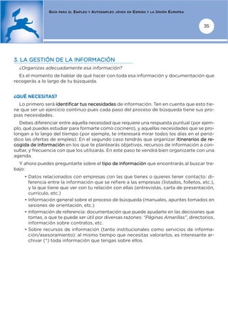 GUÍA   PARA EL   EMPLEO   Y   AUTOEMPLEO   JÓVEN EN   ESPAÑA   Y LA   UNIÓN EUROPEA


                                                                                                      35




3. LA GESTIÓN DE LA INFORMACIÓN
  ¿Organizas adecuadamente esa información?
  Es el momento de hablar de qué hacer con toda esa información y documentación que
recogerás a lo largo de tu búsqueda.


¿QUÉ NECESITAS?
  Lo primero será identificar tus necesidades de información. Ten en cuenta que esto tie-
ne que ser un ejercicio continuo pues cada paso del proceso de búsqueda tiene sus pro-
pias necesidades.
  Debes diferenciar entre aquella necesidad que requiere una respuesta puntual (por ejem-
plo, qué puedes estudiar para formarte como cocinero), y aquellas necesidades que se pro-
longan a lo largo del tiempo (por ejemplo, te interesará mirar todos los días en el perió-
dico las ofertas de empleo). En el segundo caso tendrás que organizar itinerarios de re-
cogida de información en los que te plantearás objetivos, recursos de información a con-
sultar, y frecuencia con que los utilizarás. En este paso te vendrá bien organizarte con una
agenda.
  Y ahora puedes preguntarte sobre el tipo de información que encontrarás al buscar tra-
bajo:
    • Datos relacionados con empresas con las que tienes o quieres tener contacto: di-
      ferencia entre la información que se refiere a las empresas (listados, folletos, etc.),
      y la que tiene que ver con tu relación con ellas (entrevistas, carta de presentación,
      currículo, etc.)
    • Información general sobre el proceso de búsqueda (manuales, apuntes tomados en
      sesiones de orientación, etc.)
    • Información de referencia: documentación que puede ayudarte en las decisiones que
      tomas, o que te puede ser útil por diversas razones: “Páginas Amarillas”, directorios,
      información sobre contratos, etc.
    • Sobre recursos de información (tanto institucionales como servicios de informa-
      ción/asesoramiento): al mismo tiempo que necesitas valorarlos, es interesante ar-
      chivar (*) toda información que tengas sobre ellos.
 