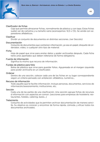 GUÍA   PARA EL   EMPLEO   Y   AUTOEMPLEO   JÓVEN EN   ESPAÑA   Y LA   UNIÓN EUROPEA


                                                                                                     44




Clasificador de fichas
     Caja que permite almacenar fichas, normalmente de plástico y con tapa. Estas fichas
     suelen ser de cartulina y su tamaño varía (aconsejamos: 12,5 x 7,5). Se vende con se-
     paradores alfabéticos.
Clasificar
     Dividir un conjunto de documentos en distintas secciones. (ver Sección)
Documentación
    Conjunto de documentos que contienen información, ya sea en papel, disquete de or-
    denador, vídeo, o cualquier otro tipo de material.
Ficha
    Hoja de papel que sirve para anotar datos y poder archivarlos después. Cada ficha
    tiene unos apartados que deben rellenarse de forma obligatoria.
Fuente de información
    Significa lo mismo que recurso de información.
Fundas de plástico para folio
    Bolsa de plástico que sirve para guardar folios. Agujereada en el margen izquierdo
    para poder archivarla en un clasificador.
Ordenar
    Dentro de una sección, colocar cada una de las fichas en su lugar correspondiente
    según un criterio pensado con antelación: alfabético, numérico...
Recurso de información
    Todo aquello que te facilite información. Incluye personas, documentos, servicios de
    información/asesoramiento, instituciones, etc.
Sección
    Cada una de las partes de una clasificación. Una sección agrupa fichas de recursos
    d información con aspectos en común. (secciones para empresas de hostelería: res-
    taurantes, hoteles, catering, bares...)
Tratamiento
     Conjunto de actividades que te permiten archivar documentación de manera senci-
     lla. Su objetivo es conocer y encontrar de forma rápida, cómoda, y eficaz todos los
     documentos archivados.
 