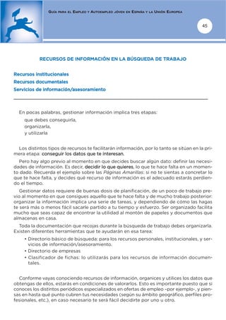 GUÍA   PARA EL   EMPLEO   Y   AUTOEMPLEO   JÓVEN EN   ESPAÑA   Y LA   UNIÓN EUROPEA


                                                                                                      45




            RECURSOS DE INFORMACIÓN EN LA BÚSQUEDA DE TRABAJO


Recursos institucionales
Recursos documentales
Servicios de información/asesoramiento
_______________________________________________________________________


  En pocas palabras, gestionar información implica tres etapas:
     que debes conseguirla,
     organizarla,
     y utilizarla


 Los distintos tipos de recursos te facilitarán información, por lo tanto se sitúan en la pri-
mera etapa: conseguir los datos que te interesan.
  Pero hay algo previo al momento en que decides buscar algún dato: definir las necesi-
dades de información. Es decir, decidir lo que quieres, lo que te hace falta en un momen-
to dado. Recuerda el ejemplo sobre las Páginas Amarillas: si no te sientas a concretar lo
que te hace falta, y decides qué recurso de información es el adecuado estarás perdien-
do el tiempo.
   Gestionar datos requiere de buenas dosis de planificación, de un poco de trabajo pre-
vio al momento en que consigues aquello que te hace falta y de mucho trabajo posterior:
organizar la información implica una serie de tareas, y dependiendo de cómo las hagas
te será más o menos fácil sacarle partido a tu tiempo y esfuerzo. Ser organizado facilita
mucho que seas capaz de encontrar la utilidad al montón de papeles y documentos que
almacenas en casa.
  Toda la documentación que recojas durante la búsqueda de trabajo debes organizarla.
Existen diferentes herramientas que te ayudarán en esa tarea:
     • Directorio básico de búsqueda: para los recursos personales, institucionales, y ser-
       vicios de información/asesoramiento.
     • Directorio de empresas
     • Clasificador de fichas: lo utilizarás para los recursos de información documen-
       tales.


  Conforme vayas conociendo recursos de información, organices y utilices los datos que
obtengas de ellos, estarás en condiciones de valorarlos. Esto es importante puesto que si
conoces los distintos periódicos especializados en ofertas de empleo –por ejemplo-, y pien-
sas en hasta qué punto cubren tus necesidades (según su ámbito geográfico, perfiles pro-
fesionales, etc.), en caso necesario te será fácil decidirte por uno u otro.
 