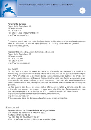 GUÍA   PARA EL   EMPLEO   Y   AUTOEMPLEO   JÓVEN EN   ESPAÑA   Y LA   UNIÓN EUROPEA


                                                                                                       47




  Parlamento Europeo
  Paseo de la Castellana, 46
  28046 - Madrid
  Tel.: 914.364.747
  Fax: 915.771.365 (Documentación)
  http://www.europarl.es


  Eurojoven: registra en una base de datos información sobre convocatorias de premios
  y becas, de cursos de master y postgrado o de cursos y seminarios en general.
  http://europa.eu/youth/


  Representación en España de la Comisión Europea
  Paseo de la Castellana, 46
  28046 - Madrid
  Tel.: 914.238.000
  Fax: 915.760.387
  http://www.europa.eu.int


  Red EURES
  Es una red europea de servicios para la búsqueda de empleo que facilita la
  movilidad y colocación de los trabajadores en cualquiera de los países que la compo-
  nen. Pone en relación a la Comisión Europea con los servicios públicos de empleo de
  los países pertenecientes al Espacio Económico Europeo y de Suiza, y con otros orga-
  nismos regionales y nacionales a los que interesan las cuestiones relacionadas con el em-
  pleo, como los sindicatos, las organizaciones patronales y las autoridades locales y re-
  gionales.
  La Red cuenta con bases de datos sobre ofertas de empleo y condiciones de vida
  y trabajo en países europeos, y con una plantilla de Euroconsejeros que
  gestionan el proyecto. Existen más de 500 consejeros EURES en toda Europa.
  http://www.sepe.es/contenidos/ciudadano/empleo/eures/
  http://eures.europa.eu/
  Enlace con una base de datos con las ofertas de empleo vigentes.




Ámbito estatal
  Servicio Público de Empleo Estatal. (Antiguo INEM)
  c/ Condesa de Venadito, 9. Madrid 28027
  Teléfono: (91) 585-98-88
  Fax: (91) 377-58-81 /(91) 377-58-87
  Web: http://www.sepe.es, y http:// www.redtrabaja.es
 