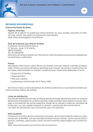 GUÍA   PARA EL   EMPLEO   Y   AUTOEMPLEO   JÓVEN EN   ESPAÑA   Y LA   UNIÓN EUROPEA


                                                                                                     50




RECURSOS DOCUMENTALES
Directorios/bases de datos
  Páginas Amarillas:
  Aparte de la edición en papel que todos tenemos en casa, puedes consultar en Inter-
  net esta versión que abarca empresas de toda España.
  Web: http://www.paginas-amarillas.es


  Guía de Empresas que ofrecen Empleo
  Fundación Universidad-Empresa
  C/ Serrano Jover, 5, 6ª planta.
  28015 MADRID
  Tel. 91-548.98.60
  Directorio de ámbito estatal con información sobre empresas que buscan trabajadores,
  normalmente cualificados.


  Prensa
  Abundante información sobre ofertas de empleo, mercado laboral o perfiles profesio-
  nales. Podrás encontrar periódicos generales que incluyen secciones o suplementos do-
  minicales especializados en trabajo, o publicaciones totalmente dedicadas al tema:
    • Expansión & Empleo.
    • Segunda Mano
    • Mercado Laboral
    • Suplementos dominicales de El País y ABC.


  Del mismo modo, existen periódicos de ámbito autonómico y local donde también po-
drás encontrar ofertas de empleo.


  Listas de distribución
  Una lista de distribución permite el intercambio de mensajes electrónicos entre un conjunto
  de personas interesadas en un tema concreto. Cada suscriptor tiene derecho a enviar men-
  sajes a una dirección de correo específica. Desde allí se redirige a todos los miembros de
  la lista que, a su vez, pueden expresar su opinión o aportación de la misma forma.
  Las listas de distribución que anunciamos aquí son gratuitas.


  INFO-EUROPA
  Creada por el Centro de Documentación Europea de la Universidad de Valencia y ges-
  tionada por la RedIRIS. Con periodicidad semanal incluye noticias, convocatorias de pro-
  gramas, contratos, oposiciones y otros recursos externos relacionados con la Unión Eu-
  ropea.
  Web: http://www.rediris.es/list/info/info-europa.html
 