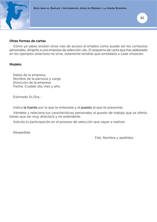 GUÍA   PARA EL   EMPLEO   Y   AUTOEMPLEO   JÓVEN EN   ESPAÑA   Y LA   UNIÓN EUROPEA


                                                                                                      62




Otras formas de cartas
  Como ya sabes existen otras vías de acceso al empleo como puede ser los contactos
personales, dirigirte a una empresa de selección, etc. El esquema de carta que has elaborado
en los ejemplos anteriores te sirve, solamente tendrás que amoldarla a cada situación.


Modelo


  Datos de la empresa
  Nombre de la persona y cargo
  Dirección de la empresa
  Fecha: Ciudad, día, mes y año.


  Estimado Sr./Sra. :


  Indica la fuente por la que te enteraste y el puesto al que te presentas.
   Véndete y relaciona tus características personales al puesto de trabajo que se oferta,
tienes que ser muy directo/a y no extenderte.
  Solicita tu participación en el proceso de selección que vayan a realizar.


  Despedida.
                                                                        Fdo. Nombre y apellidos
 