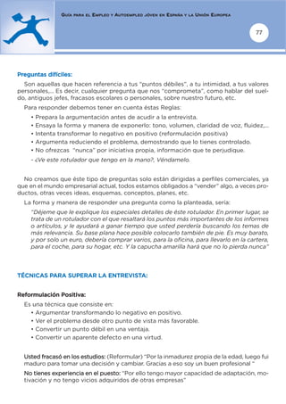GUÍA   PARA EL   EMPLEO   Y   AUTOEMPLEO   JÓVEN EN   ESPAÑA   Y LA   UNIÓN EUROPEA


                                                                                                      77




Preguntas difíciles:
  Son aquellas que hacen referencia a tus “puntos débiles”, a tu intimidad, a tus valores
personales,... Es decir, cualquier pregunta que nos “comprometa”, como hablar del suel-
do, antiguos jefes, fracasos escolares o personales, sobre nuestro futuro, etc.
  Para responder debemos tener en cuenta éstas Reglas:
    • Prepara la argumentación antes de acudir a la entrevista.
    • Ensaya la forma y manera de exponerlo: tono, volumen, claridad de voz, fluidez,...
    • Intenta transformar lo negativo en positivo (reformulación positiva)
    • Argumenta reduciendo el problema, demostrando que lo tienes controlado.
    • No ofrezcas “nunca” por iniciativa propia, información que te perjudique.
    - ¿Ve este rotulador que tengo en la mano?, Véndamelo.


  No creamos que éste tipo de preguntas solo están dirigidas a perfiles comerciales, ya
que en el mundo empresarial actual, todos estamos obligados a “vender” algo, a veces pro-
ductos, otras veces ideas, esquemas, conceptos, planes, etc.
  La forma y manera de responder una pregunta como la planteada, sería:
    “Déjeme que le explique los especiales detalles de éste rotulador. En primer lugar, se
    trata de un rotulador con el que resaltará los puntos más importantes de los informes
    o artículos, y le ayudará a ganar tiempo que usted perdería buscando los temas de
    más relevancia. Su base plana hace posible colocarlo también de pie. Es muy barato,
    y por solo un euro, debería comprar varios, para la oficina, para llevarlo en la cartera,
    para el coche, para su hogar, etc. Y la capucha amarilla hará que no lo pierda nunca”




TÉCNICAS PARA SUPERAR LA ENTREVISTA:


Reformulación Positiva:
  Es una técnica que consiste en:
    • Argumentar transformando lo negativo en positivo.
    • Ver el problema desde otro punto de vista más favorable.
    • Convertir un punto débil en una ventaja.
    • Convertir un aparente defecto en una virtud.


  Usted fracasó en los estudios: (Reformular) “Por la inmadurez propia de la edad, luego fui
  maduro para tomar una decisión y cambiar. Gracias a eso soy un buen profesional “
  No tienes experiencia en el puesto: “Por ello tengo mayor capacidad de adaptación, mo-
  tivación y no tengo vicios adquiridos de otras empresas”
 