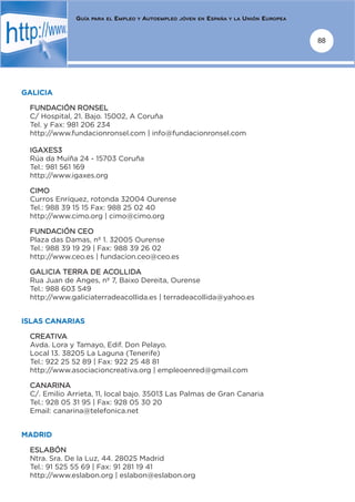 GUÍA   PARA EL   EMPLEO   Y   AUTOEMPLEO   JÓVEN EN   ESPAÑA   Y LA   UNIÓN EUROPEA


                                                                                                    88




GALICIA

 FUNDACIÓN RONSEL
 C/ Hospital, 21. Bajo. 15002, A Coruña
 Tel. y Fax: 981 206 234
 http://www.fundacionronsel.com | info@fundacionronsel.com

 IGAXES3
 Rúa da Muíña 24 - 15703 Coruña
 Tel.: 981 561 169
 http://www.igaxes.org

 CIMO
 Curros Enríquez, rotonda 32004 Ourense
 Tel.: 988 39 15 15 Fax: 988 25 02 40
 http://www.cimo.org | cimo@cimo.org

 FUNDACIÓN CEO
 Plaza das Damas, nº 1. 32005 Ourense
 Tel.: 988 39 19 29 | Fax: 988 39 26 02
 http://www.ceo.es | fundacion.ceo@ceo.es

 GALICIA TERRA DE ACOLLIDA
 Rua Juan de Anges, nº 7, Baixo Dereita, Ourense
 Tel.: 988 603 549
 http://www.galiciaterradeacollida.es | terradeacollida@yahoo.es


ISLAS CANARIAS

 CREATIVA
 Avda. Lora y Tamayo, Edif. Don Pelayo.
 Local 13. 38205 La Laguna (Tenerife)
 Tel.: 922 25 52 89 | Fax: 922 25 48 81
 http://www.asociacioncreativa.org | empleoenred@gmail.com

 CANARINA
 C/. Emilio Arrieta, 11, local bajo. 35013 Las Palmas de Gran Canaria
 Tel.: 928 05 31 95 | Fax: 928 05 30 20
 Email: canarina@telefonica.net


MADRID

 ESLABÓN
 Ntra. Sra. De la Luz, 44. 28025 Madrid
 Tel.: 91 525 55 69 | Fax: 91 281 19 41
 http://www.eslabon.org | eslabon@eslabon.org
 