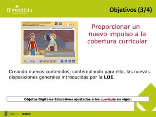 Objetivos (3/4) Objetos Digitales Educativos ajustados a los  curricula  en vigor. Proporcionar un nuevo impulso a la cobertura curricular Creando nuevos contenidos, contemplando para ello, las nuevas disposiciones generales introducidas por la  LOE . 