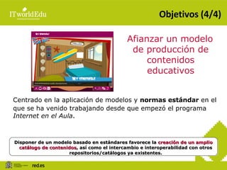 Objetivos (4/4) Afianzar un modelo de producción de contenidos educativos Centrado en la aplicación de modelos y  normas estándar  en el que se ha venido trabajando desde que empezó el programa  Internet en el Aula . Disponer de un modelo basado en estándares favorece la  creación de un amplio catálogo de contenidos , así como el intercambio e interoperabilidad con otros repositorios/catálogos ya existentes. 