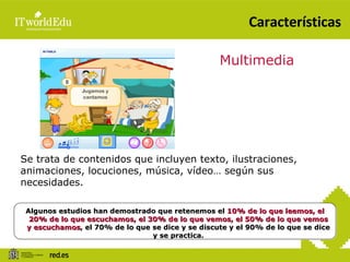 Características Se trata de contenidos que incluyen texto, ilustraciones, animaciones, locuciones, música, vídeo… según sus necesidades. Multimedia Algunos estudios han demostrado que retenemos el  10% de lo que leemos, el 20% de lo que escuchamos, el 30% de lo que vemos, el 50% de lo que vemos y escuchamos , el 70% de lo que se dice y se discute y el 90% de lo que se dice y se practica. 