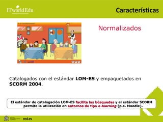 Características Normalizados Catalogados con el estándar  LOM-ES  y empaquetados en  SCORM 2004 . El estándar de catalogación LOM-ES  facilita las búsquedas  y el estándar SCORM permite la utilización en  entornos de tipo  e-learning  (p.e. Moodle). 