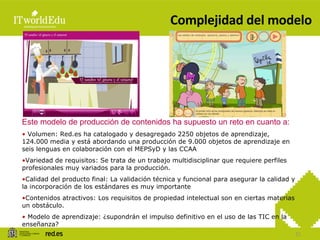 Complejidad del modelo Este modelo de producción de contenidos ha supuesto un reto en cuanto a: Volumen: Red.es ha catalogado y desagregado 2250 objetos de aprendizaje, 124.000 media y está abordando una producción de 9.000 objetos de aprendizaje en seis lenguas en colaboración con el MEPSyD y las CCAA Variedad de requisitos: Se trata de un trabajo multidisciplinar que requiere perfiles profesionales muy variados para la producción. Calidad del producto final: La validación técnica y funcional para asegurar la calidad y la incorporación de los estándares es muy importante Contenidos atractivos: Los requisitos de propiedad intelectual son en ciertas materias un obstáculo. Modelo de aprendizaje: ¿supondrán el impulso definitivo en el uso de las TIC en la enseñanza? 