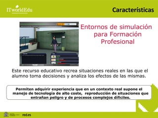 Características Entornos de simulación para Formación Profesional Este recurso educativo recrea situaciones reales en las que el alumno toma decisiones y analiza los efectos de las mismas. Permiten adquirir experiencia que en un contexto real supone el manejo de tecnología de alto coste,  reproducción de situaciones que entrañan peligro y de procesos complejos díficiles. 