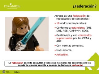 ¿Federación? La  federación  permite consultar a todos sus miembros los contenidos de los demás de manera sencilla y generar de facto una  red social. Agrega es una  federación  de repositorios de contenidos: 18  nodos interoperables. Conforme a  estándares  (IMS DRI, RSS, OAI-PMH, SQI). Gestionada y con  contenidos supervisados  por las CCAA y AGE. Con normas comunes. Multi-idioma. Accesible . 