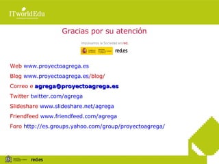 Gracias por su atención Web  www.proyectoagrega.es Blog  www.proyectoagrega.es /blog/   Correo e   [email_address] Twitter  twitter.com /agrega Slideshare  www.slideshare.net/agrega Friendfeed  www.friendfeed.com /agrega Foro  http:// es.groups.yahoo.com / group / proyectoagrega / 