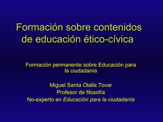 Formación sobre contenidos de educación ético-cívica   Formación permanente sobre Educación para la ciudadanía Miguel Santa Olalla Tovar Profesor de filosofía No-experto en  Educación para la ciudadanía 