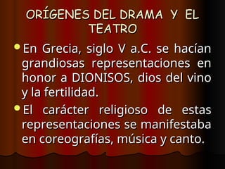 ORÍGENES DEL DRAMA Y EL
ORÍGENES DEL DRAMA Y EL
TEATRO
TEATRO
En Grecia, siglo V a.C. se hacían
En Grecia, siglo V a.C. se hacían
grandiosas representaciones en
grandiosas representaciones en
honor a DIONISOS, dios del vino
honor a DIONISOS, dios del vino
y la fertilidad.
y la fertilidad.
El carácter religioso de estas
El carácter religioso de estas
representaciones se manifestaba
representaciones se manifestaba
en coreografías, música y canto.
en coreografías, música y canto.
 