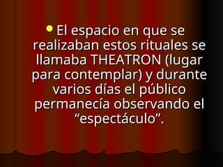 El espacio en que se
El espacio en que se
realizaban estos rituales se
realizaban estos rituales se
llamaba THEATRON (lugar
llamaba THEATRON (lugar
para contemplar) y durante
para contemplar) y durante
varios días el público
varios días el público
permanecía observando el
permanecía observando el
“espectáculo”.
“espectáculo”.
 