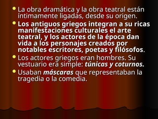 La obra dramática y la obra teatral están
La obra dramática y la obra teatral están
íntimamente ligadas, desde su origen.
íntimamente ligadas, desde su origen.
Los antiguos griegos integran a su ricas
Los antiguos griegos integran a su ricas
manifestaciones culturales el arte
manifestaciones culturales el arte
teatral, y los actores de la época dan
teatral, y los actores de la época dan
vida a los personajes creados por
vida a los personajes creados por
notables escritores, poetas y filósofos
notables escritores, poetas y filósofos.
.
Los actores griegos eran hombres. Su
Los actores griegos eran hombres. Su
vestuario era simple:
vestuario era simple: túnicas y coturnos.
túnicas y coturnos.
Usaban
Usaban máscaras
máscaras que representaban la
que representaban la
tragedia o la comedia.
tragedia o la comedia.
 
