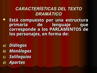 CARACTERÍSTICAS DEL TEXTO
CARACTERÍSTICAS DEL TEXTO
DRAMÁTICO
DRAMÁTICO
 Está compuesto por una estructura
Está compuesto por una estructura
primaria de lenguaje que
primaria de lenguaje que
corresponde a los PARLAMENTOS de
corresponde a los PARLAMENTOS de
los personajes, en forma de:
los personajes, en forma de:
a)
a) Diálogos
Diálogos
b)
b) Monólogos
Monólogos
c)
c) Soliloquios
Soliloquios
d)
d) Apartes
Apartes
 