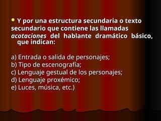  Y por una estructura secundaria o texto
Y por una estructura secundaria o texto
secundario que contiene las llamadas
secundario que contiene las llamadas
acotaciones
acotaciones del hablante dramático básico,
del hablante dramático básico,
que indican:
que indican:
a) Entrada o salida de personajes;
a) Entrada o salida de personajes;
b) Tipo de escenografía;
b) Tipo de escenografía;
c) Lenguaje gestual de los personajes;
c) Lenguaje gestual de los personajes;
d) Lenguaje proxémico;
d) Lenguaje proxémico;
e) Luces, música, etc.)
e) Luces, música, etc.)
 