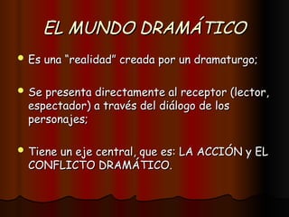 EL MUNDO DRAMÁTICO
EL MUNDO DRAMÁTICO
 Es una “realidad” creada por un dramaturgo;
Es una “realidad” creada por un dramaturgo;
 Se presenta directamente al receptor (lector,
Se presenta directamente al receptor (lector,
espectador) a través del diálogo de los
espectador) a través del diálogo de los
personajes;
personajes;
 Tiene un eje central, que es: LA ACCIÓN y EL
Tiene un eje central, que es: LA ACCIÓN y EL
CONFLICTO DRAMÁTICO.
CONFLICTO DRAMÁTICO.
 